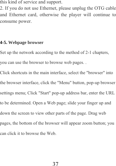                   37 this kind of service and support. 2. If you do not use Ethernet, please unplug the OTG cable and Ethernet card, otherwise the player will continue to consume power.   4-5. Webpage browser Set up the network according to the method of 2-1 chapters, you can use the browser to browse web pages. . Click shortcuts in the main interface, select the &quot;browser&quot; into the browser interface, click the &quot;Menu&quot; button, pop-up browser settings menu; Click &quot;Start&quot; pop-up address bar, enter the URL to be determined. Open a Web page; slide your finger up and down the screen to view other parts of the page. Drag web pages, the bottom of the browser will appear zoom button; you can click it to browse the Web. 