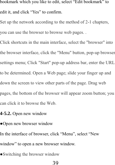                   39 bookmark which you like to edit, select “Edit bookmark” to edit it, and click “Yes” to confirm. Set up the network according to the method of 2-1 chapters, you can use the browser to browse web pages. . Click shortcuts in the main interface, select the &quot;browser&quot; into the browser interface, click the &quot;Menu&quot; button, pop-up browser settings menu; Click &quot;Start&quot; pop-up address bar, enter the URL to be determined. Open a Web page; slide your finger up and down the screen to view other parts of the page. Drag web pages, the bottom of the browser will appear zoom button; you can click it to browse the Web. 4-5.2. Open new window ●Open new browser window In the interface of browser, click “Menu”, select “New window” to open a new browser window. ●Switching the browser window  