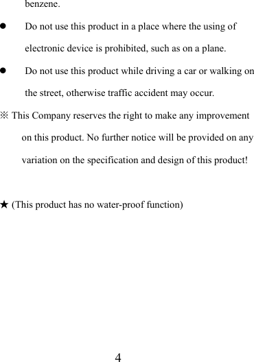                   4 benzene.  z Do not use this product in a place where the using of electronic device is prohibited, such as on a plane.   z Do not use this product while driving a car or walking on the street, otherwise traffic accident may occur.    This Company reserves the right to make any improvement ※on this product. No further notice will be provided on any variation on the specification and design of this product!   (This product has no water★-proof function)         
