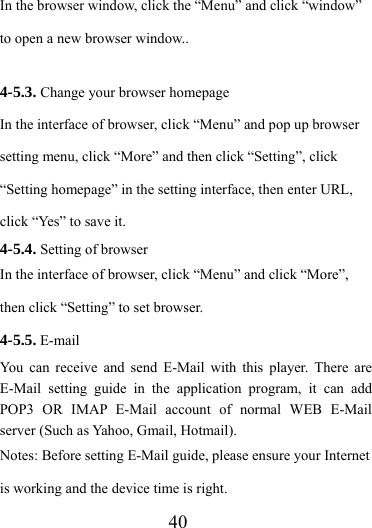                   40 In the browser window, click the “Menu” and click “window” to open a new browser window..  4-5.3. Change your browser homepage In the interface of browser, click “Menu” and pop up browser setting menu, click “More” and then click “Setting”, click “Setting homepage” in the setting interface, then enter URL, click “Yes” to save it. 4-5.4. Setting of browser In the interface of browser, click “Menu” and click “More”, then click “Setting” to set browser. 4-5.5. E-mail   You can receive and send E-Mail with this player. There are E-Mail setting guide in the application program, it can add POP3 OR IMAP E-Mail account of normal WEB E-Mail server (Such as Yahoo, Gmail, Hotmail). Notes: Before setting E-Mail guide, please ensure your Internet is working and the device time is right. 
