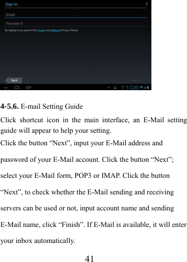                   41          4-5.6. E-mail Setting Guide Click shortcut icon in the main interface, an E-Mail setting guide will appear to help your setting.   Click the button “Next”, input your E-Mail address and password of your E-Mail account. Click the button “Next”; select your E-Mail form, POP3 or IMAP. Click the button “Next”, to check whether the E-Mail sending and receiving servers can be used or not, input account name and sending E-Mail name, click “Finish”. If E-Mail is available, it will enter your inbox automatically. 