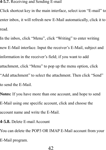                   42 4-5.7. Receiving and Sending E-mail Click shortcut key in the main interface, select icon “E-mail” to enter inbox, it will refresh new E-Mail automatically, click it to read.  In the inbox, click “Menu”, click “Writing” to enter writing new E-Mail interface. Input the receiver’s E-Mail, subject and information in the receiver’s field; if you want to add attachment, click “Menu” to pop up the menu option, click “Add attachment” to select the attachment. Then click “Send” to send the E-Mail. Notes: If you have more than one account, and hope to send E-Mail using one specific account, click and choose the account name and write the E-Mail. 4-5.8. Delete E-mail Account You can delete the POP3 OR IMAP E-Mail account from your E-Mail program. 