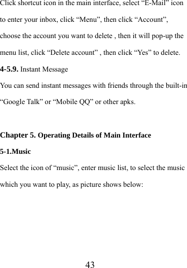                   43 Click shortcut icon in the main interface, select “E-Mail” icon to enter your inbox, click “Menu”, then click “Account”, choose the account you want to delete , then it will pop-up the menu list, click “Delete account” , then click “Yes” to delete. 4-5.9. Instant Message You can send instant messages with friends through the built-in “Google Talk” or “Mobile QQ” or other apks.  Chapter 5. Operating Details of Main Interface 5-1.Music Select the icon of “music”, enter music list, to select the music which you want to play, as picture shows below:      