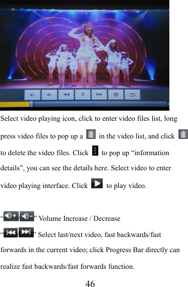                   46 Select video playing icon, click to enter video files list, long press video files to pop up a    in the video list, and click   to delete the video files. Click    to pop up “information details”, you can see the details here. Select video to enter video playing interface. Click    to play video.  “/” Volume Increase / Decrease “/” Select last/next video, fast backwards/fast forwards in the current video; click Progress Bar directly can realize fast backwards/fast forwards function. 