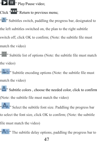                   47 “ / ” Play/Pause video; Click “ ” Return to previous menu; “” Subtitles switch, paddling the progress bar, designated to the left subtitles switched on, the plan to the right subtitle switch off, click OK to confirm; (Note: the subtitle file must match the video) “” Subtitle list of options (Note: the subtitle file must match the video) “” Subtitle encoding options (Note: the subtitle file must match the video) “” Subtitle colors , choose the needed color, click to confirm (Note: the subtitle file must match the video) “” Select the subtitle font size. Paddling the progress bar to select the font size, click OK to confirm; (Note: the subtitle file must match the video) “” The subtitle delay options, paddling the progress bar to 