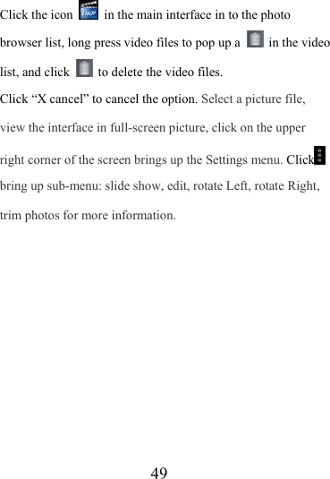                   49 Click the icon    in the main interface in to the photo browser list, long press video files to pop up a   in the video list, and click    to delete the video files.   Click “X cancel” to cancel the option. Select a picture file, view the interface in full-screen picture, click on the upper right corner of the screen brings up the Settings menu. Click  bring up sub-menu: slide show, edit, rotate Left, rotate Right, trim photos for more information. 