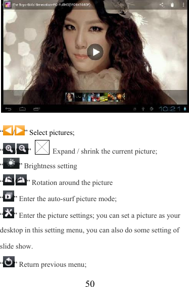                   50  “ / ” Select pictures; “/”   Expand / shrink the current picture; “” Brightness setting “/” Rotation around the picture “” Enter the auto-surf picture mode; “” Enter the picture settings; you can set a picture as your desktop in this setting menu, you can also do some setting of slide show. “” Return previous menu; 