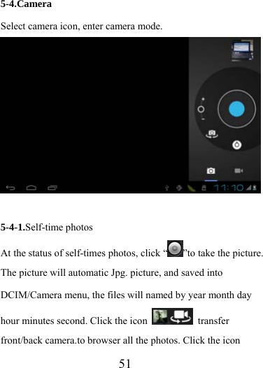                  51 5-4.Camera Select camera icon, enter camera mode.  5-4-1.Self-time photos At the status of self-times photos, click “ ”to take the picture. The picture will automatic Jpg. picture, and saved into DCIM/Camera menu, the files will named by year month day hour minutes second. Click the icon   transfer front/back camera.to browser all the photos. Click the icon   