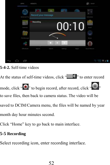                   52 5-4-2. Self-time videos At the status of self-time videos, click “ ” to enter record mode, click “ ” to begin record, after record, click “ ”  to save files, then back to camera status. The video will be saved to DCIM/Camera menu, the files will be named by year month day hour minutes second.   Click “Home” key to go back to main interface. 5-5 Recording  Select recording icon, enter recording interface.  