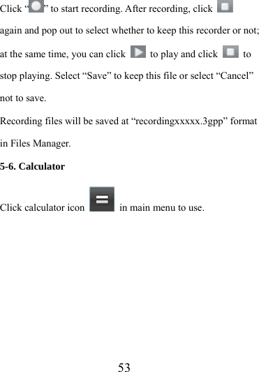                   53 Click “ ” to start recording. After recording, click   again and pop out to select whether to keep this recorder or not; at the same time, you can click    to play and click   to stop playing. Select “Save” to keep this file or select “Cancel” not to save. Recording files will be saved at “recordingxxxxx.3gpp” format in Files Manager. 5-6. Calculator Click calculator icon    in main menu to use.   
