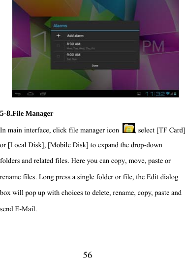                   56  5-8.File Manager In main interface, click file manager icon  , select [TF Card] or [Local Disk], [Mobile Disk] to expand the drop-down folders and related files. Here you can copy, move, paste or rename files. Long press a single folder or file, the Edit dialog box will pop up with choices to delete, rename, copy, paste and send E-Mail.     