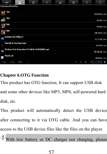                   57   Chapter 6.OTG Function This product has OTG function, It can support USB disk and some other devices like MP3, MP4, self-powered hard disk, etc. This product will automatically detect the USB device after connecting to it via OTG cable. And you can have  access to the USB device files like the files on the player. With low battery or DC charger not charging, please 