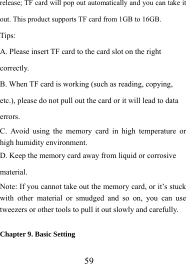                   59 release; TF card will pop out automatically and you can take it out. This product supports TF card from 1GB to 16GB. Tips:  A. Please insert TF card to the card slot on the right correctly. B. When TF card is working (such as reading, copying, etc.), please do not pull out the card or it will lead to data errors. C. Avoid using the memory card in high temperature or high humidity environment. D. Keep the memory card away from liquid or corrosive material. Note: If you cannot take out the memory card, or it’s stuck with other material or smudged and so on, you can use tweezers or other tools to pull it out slowly and carefully.  Chapter 9. Basic Setting 