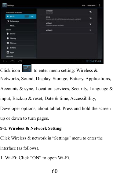                   60 Click icon    to enter menu setting: Wireless &amp; Networks, Sound, Display, Storage, Battery, Applications, Accounts &amp; sync, Location services, Security, Language &amp; input, Backup &amp; reset, Date &amp; time, Accessibility, Developer options, about tablet. Press and hold the screen up or down to turn pages. 9-1. Wireless &amp; Network Setting   Click Wireless &amp; network in “Settings” menu to enter the interface (as follows). 1. Wi-Fi: Click “ON” to open Wi-Fi. 