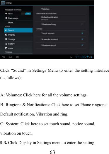                   63  Click “Sound” in Settings Menu to enter the setting interface (as follows):  A: Volumes: Click here for all the volume settings. B: Ringtone &amp; Notifications: Click here to set Phone ringtone, Default notification, Vibration and ring. C: System: Click here to set touch sound, notice sound, vibration on touch. 9-3. Click Display in Settings menu to enter the setting 