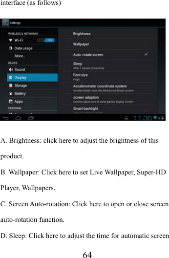                   64 interface (as follows)  A. Brightness: click here to adjust the brightness of this product. B. Wallpaper: Click here to set Live Wallpaper, Super-HD Player, Wallpapers. C. Screen Auto-rotation: Click here to open or close screen auto-rotation function.   D. Sleep: Click here to adjust the time for automatic screen 