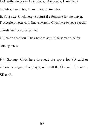                   65 lock with choices of 15 seconds, 30 seconds, 1 minute, 2 minutes, 5 minutes, 10 minutes, 30 minutes. E. Font size: Click here to adjust the font size for the player. F. Accelerometer coordinate system: Click here to set a special coordinate for some games. G. Screen adaption: Click here to adjust the screen size for some games.  9-4.  Storage: Click here to check the space for SD card or internal storage of the player, uninstall the SD card, format the SD card.  
