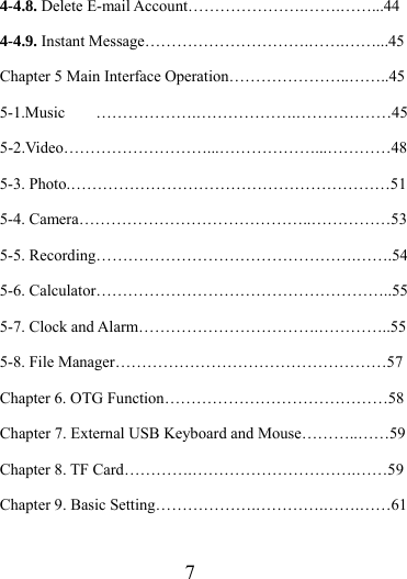                   7 4-4.8. Delete E-mail Account………………….…….……...44 4-4.9. Instant Message………………………….…….……...45 Chapter 5 Main Interface Operation…………………..……..45 5-1.Music ……………….……………….………………45 5-2.Video………………………...………………...…………48 5-3. Photo.……………………………………………………51 5-4. Camera……………………………………..……………53 5-5. Recording………………………………………….…….54 5-6. Calculator………………………………………………..55 5-7. Clock and Alarm…………………………….…………..55 5-8. File Manager……………………………………………57 Chapter 6. OTG Function……………………………………58 Chapter 7. External USB Keyboard and Mouse………..……59 Chapter 8. TF Card………….………………………….……59 Chapter 9. Basic Setting……………….………….…….……61 