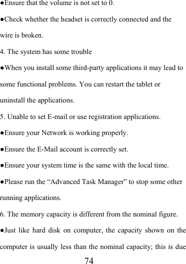                   74 ●Ensure that the volume is not set to 0. ●Check whether the headset is correctly connected and the wire is broken. 4. The system has some trouble   ●When you install some third-party applications it may lead to some functional problems. You can restart the tablet or uninstall the applications. 5. Unable to set E-mail or use registration applications. ●Ensure your Network is working properly. ●Ensure the E-Mail account is correctly set. ●Ensure your system time is the same with the local time. ●Please run the “Advanced Task Manager” to stop some other running applications.   6. The memory capacity is different from the nominal figure. ●Just like hard disk on computer, the capacity shown on the computer is usually less than the nominal capacity; this is due 