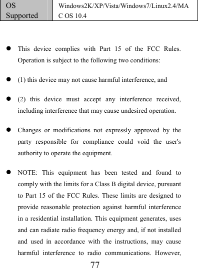                   77 OS Supported Windows2K/XP/Vista/Windows7/Linux2.4/MAC OS 10.4   z This device complies with Part 15 of the FCC Rules. Operation is subject to the following two conditions:   z (1) this device may not cause harmful interference, and z (2) this device must accept any interference received, including interference that may cause undesired operation. z Changes or modifications not expressly approved by the party responsible for compliance could void the user&apos;s authority to operate the equipment. z NOTE: This equipment has been tested and found to comply with the limits for a Class B digital device, pursuant to Part 15 of the FCC Rules. These limits are designed to provide reasonable protection against harmful interference in a residential installation. This equipment generates, uses and can radiate radio frequency energy and, if not installed and used in accordance with the instructions, may cause harmful interference to radio communications. However, 