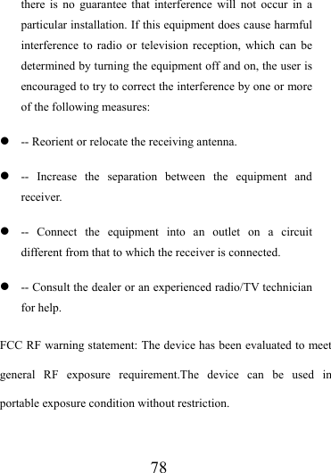                   78 there is no guarantee that interference will not occur in a particular installation. If this equipment does cause harmful interference to radio or television reception, which can be determined by turning the equipment off and on, the user is encouraged to try to correct the interference by one or more of the following measures: z -- Reorient or relocate the receiving antenna. z -- Increase the separation between the equipment and receiver. z -- Connect the equipment into an outlet on a circuit different from that to which the receiver is connected. z -- Consult the dealer or an experienced radio/TV technician for help. FCC RF warning statement: The device has been evaluated to meet general RF exposure requirement.The device can be used in portable exposure condition without restriction.    