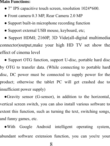                   8  Main Functions: ● 7” IPS capacitive touch screen, resolution 1024*600. ● Front camera 0.3 MP, Rear Camera 2.0 MP ● Support built-in microphone recording function ● Support external USB mouse, keyboard, etc; ● Support HDMI; 2160P, 3D Vide(all-digital multimedia connector)output,make your high HD TV set show the effect of cinema level ● Support OTG function, support U-disc, portable hard disc by OTG to transfer data. (While connecting to portable hard disc, DC power must be connected to supply power for the product; otherwise the tablet PC will get crashed due to insufficient power supply) ●Gravity sensor (G-sensor), in addition to the horizontal, vertical screen switch, you can also install various software to extent this function, such as turning the text, switching songs, and funny games, etc. ●With Google Android intelligent operating system, abundant software extension function, you can you&apos;re your 
