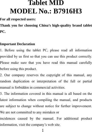                   1 Tablet MID MODEL No.: B7916H3 For all respected users: Thank you for choosing China’s high-quality brand tablet PC.  Important Declaration 1. Before using the tablet PC, please read all information provided by us first so that you can use this product correctly. Please make sure that you have read this manual carefully before using this product. 2. Our company reserves the copyright of this manual, any random duplication or interpretation of the full or partial manual is forbidden in commercial activities. 3. The information covered in this manual is all based on the latest information when compiling the manual, and products are subject to change without notice for further improvement. We are not committed to any mistakes or incidences caused by the manual. For additional product information, visit the company’s web site. 