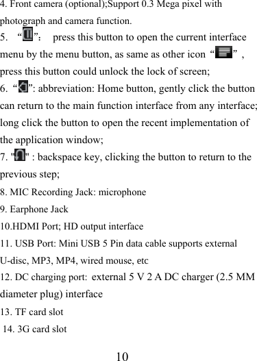                   10 4. Front camera (optional);Support 0.3 Mega pixel with photograph and camera function. 5.  “ ”：  press this button to open the current interface menu by the menu button, as same as other icon“ ”, press this button could unlock the lock of screen; 6. “ ”: abbreviation: Home button, gently click the button can return to the main function interface from any interface; long click the button to open the recent implementation of the application window; 7. &quot; &quot; : backspace key, clicking the button to return to the previous step; 8. MIC Recording Jack: microphone 9. Earphone Jack 10.HDMI Port; HD output interface 11. USB Port: Mini USB 5 Pin data cable supports external U-disc, MP3, MP4, wired mouse, etc12. DC charging port: external 5 V 2 A DC charger (2.5 MM diameter plug) interface 13. TF card slot  14. 3G card slot