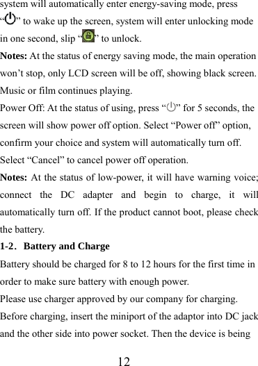                   12 system will automatically enter energy-saving mode, press “” to wake up the screen, system will enter unlocking mode in one second, slip “ ” to unlock. Notes: At the status of energy saving mode, the main operation won’t stop, only LCD screen will be off, showing black screen. Music or film continues playing. Power Off: At the status of using, press “ ” for 5 seconds, the screen will show power off option. Select “Power off” option, confirm your choice and system will automatically turn off. Select “Cancel” to cancel power off operation. Notes: At the status of low-power, it will have warning voice; connect the DC adapter and begin to charge, it will automatically turn off. If the product cannot boot, please check the battery. 1-2．Battery and Charge Battery should be charged for 8 to 12 hours for the first time in order to make sure battery with enough power. Please use charger approved by our company for charging. Before charging, insert the miniport of the adaptor into DC jack and the other side into power socket. Then the device is being 