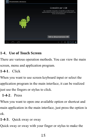                   15  1-4．Use of Touch Screen There are various operation methods. You can view the main screen, menu and application program. 1-4-1．Click When you want to use screen keyboard input or select the application program in the main interface, it can be realized just use the fingers or stylus to click. 1-4-2．Press When you want to open one available option or shortcut and main application in the main interface, just press the option is ok.  1-4-3．Quick sway or sway Quick sway or sway with your finger or stylus to make the 