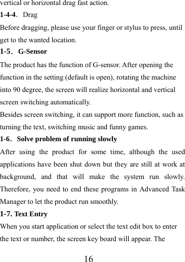                   16 vertical or horizontal drag fast action. 1-4-4．Drag Before dragging, please use your finger or stylus to press, until get to the wanted location. 1-5．G-Sensor The product has the function of G-sensor. After opening the function in the setting (default is open), rotating the machine into 90 degree, the screen will realize horizontal and vertical screen switching automatically. Besides screen switching, it can support more function, such as turning the text, switching music and funny games. 1-6．Solve problem of running slowly After using the product for some time, although the used applications have been shut down but they are still at work at background, and that will make the system run slowly. Therefore, you need to end these programs in Advanced Task Manager to let the product run smoothly. 1-7. Text Entry When you start application or select the text edit box to enter the text or number, the screen key board will appear. The 