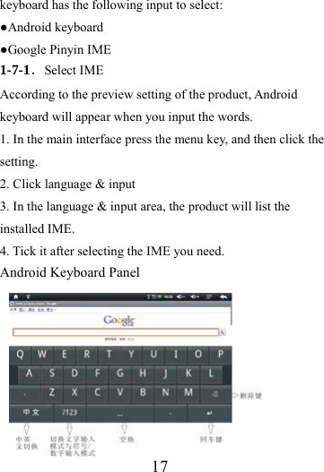                  17 keyboard has the following input to select: ●Android keyboard ●Google Pinyin IME 1-7-1．Select IME According to the preview setting of the product, Android keyboard will appear when you input the words. 1. In the main interface press the menu key, and then click the setting. 2. Click language &amp; input 3. In the language &amp; input area, the product will list the installed IME. 4. Tick it after selecting the IME you need. Android Keyboard Panel        