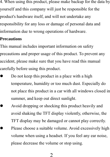                   2 4. When using this product, please make backup for the data by yourself and this company will just be responsible for the product&apos;s hardware itself, and will not undertake any responsibility for any loss or damage of personal data and information due to wrong operations of hardware. Precautions This manual includes important information on safety precautions and proper usage of this product. To prevent any accident, please make sure that you have read this manual carefully before using this product.   z Do not keep this product in a place with a high temperature, humidity or too much dust. Especially do not place this product in a car with all windows closed in summer, and keep out direct sunlight. z Avoid dropping or shocking this product heavily and avoid shaking the TFT display violently, otherwise, the TFT display may be damaged or cannot play correctly.   z Please choose a suitable volume. Avoid excessively high volume when using a headset. If you feel any ear noise, please decrease the volume or stop using.   