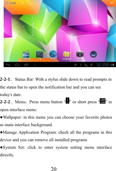                   20  2-2-1．Status Bar: With a stylus slide down to read prompts in the status bar to open the notification bar and you can see today&apos;s date. 2-2-2．Menu：Press menu button “ ” or short press “ ” to open interface menu: ●Wallpaper: in this menu you can choose your favorite photos as main interface background. ●Manage Application Program: check all the programs in this device and you can remove all installed programs ●System Set: click to enter system setting menu interface directly.  