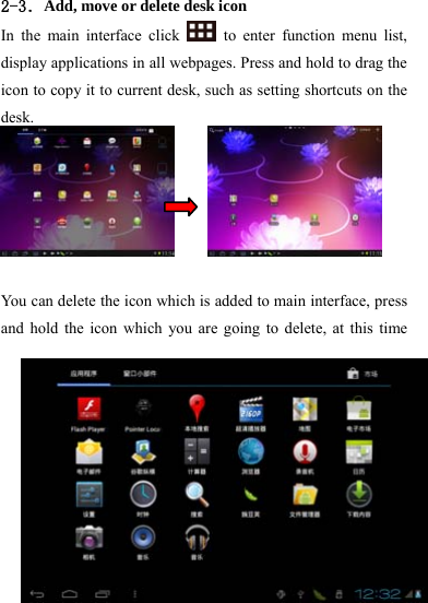                   21 2-3．Add, move or delete desk icon In the main interface click   to enter function menu list, display applications in all webpages. Press and hold to drag the icon to copy it to current desk, such as setting shortcuts on the desk.        You can delete the icon which is added to main interface, press and hold the icon which you are going to delete, at this time 