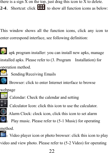                  22 there is a sign X on the top, just drag this icon to X to delete.   2-4．Shortcut: click    to show all function icons as below:   This window shows all the function icons, click any icon to enter correspond interface, see following definition:    apk program installer: you can install new apks, manage installed apks. Please refer to (3. Program    Installation) for operation method. ：Sending/Receiving Emails   Browser: click to enter Internet interface to browse webpage   Calendar: Check the calendar and setting   Calculator Icon: click this icon to use the calculator.   Alarm Clock: clock icon, click this icon to set alarm ：Play music. Please refer to (5-1 Music) for operating method. ：Video player icon or photo browser: click this icon to play video and view photo. Please refer to (5-2 Video) for operating 