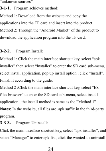                   24 “unknown sources”. 3-1-1．Program achieves method: Method 1: Download from the website and copy the applications into the TF card and insert into the product. Method 2: Through the “Android Market” of the product to download the application program into the TF card.  3-2-2． Program Install: Method 1: Click the main interface shortcut key, select “apk installer” then select “Installer” to enter the SD card sub-menu, select install application, pop up install option , click “Install”. Finish it according to the guide.   Method 2 :Click the main interface shortcut key, select “ES files browser” to enter the SD card sub-menu, select install application , the install method is same as the ”Method 1” Notes: In the website, all files are .apk suffix in the third-party program. 3-3-3． Program Uninstall: Click the main interface shortcut key, select “apk installer”, and select “Manager” to enter apk list, click the wanted-to-uninstall 