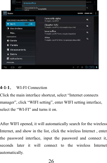                   26   4-1-1． WI-FI Connection Click the main interface shortcut, select “Internet connects manager”, click “WIFI setting”, enter WIFI setting interface, select the “WI-FI” and turns it on.  After WIFI opened, it will automatically search for the wireless Internet, and show in the list, click the wireless Internet , enter the password interface, input the password and connect it, seconds later it will connect to the wireless Internet automatically. 