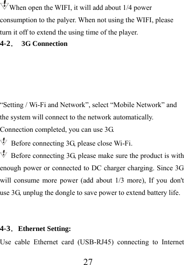                   27 When open the WIFI, it will add about 1/4 power consumption to the palyer. When not using the WIFI, please turn it off to extend the using time of the player. 4-2． 3G Connection     “Setting / Wi-Fi and Network”, select “Mobile Network” and the system will connect to the network automatically. Connection completed, you can use 3G.   Before connecting 3G, please close Wi-Fi.   Before connecting 3G, please make sure the product is with enough power or connected to DC charger charging. Since 3G will consume more power (add about 1/3 more), If you don&apos;t use 3G, unplug the dongle to save power to extend battery life.    4-3．Ethernet Setting: Use cable Ethernet card (USB-RJ45) connecting to Internet 