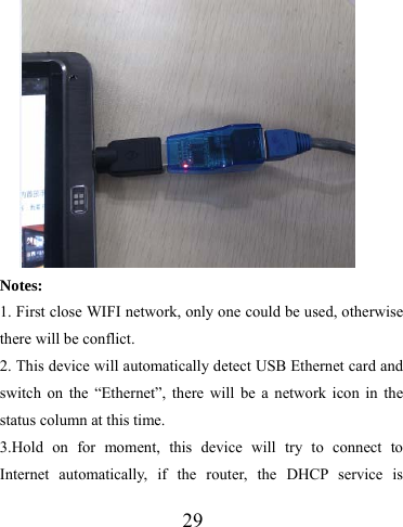                   29   Notes: 1. First close WIFI network, only one could be used, otherwise there will be conflict. 2. This device will automatically detect USB Ethernet card and switch on the “Ethernet”, there will be a network icon in the status column at this time. 3.Hold on for moment, this device will try to connect to Internet automatically, if the router, the DHCP service is 
