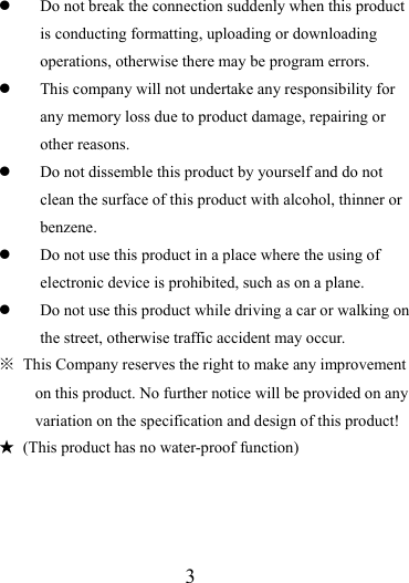                   3 z Do not break the connection suddenly when this product is conducting formatting, uploading or downloading operations, otherwise there may be program errors.   z This company will not undertake any responsibility for any memory loss due to product damage, repairing or other reasons. z Do not dissemble this product by yourself and do not clean the surface of this product with alcohol, thinner or benzene.  z Do not use this product in a place where the using of electronic device is prohibited, such as on a plane.   z Do not use this product while driving a car or walking on the street, otherwise traffic accident may occur.   ※  This Company reserves the right to make any improvement on this product. No further notice will be provided on any variation on the specification and design of this product! ★  (This product has no water-proof function)      