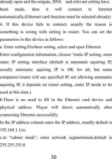                   30 already open and the netgate, DNS    and relevant setting have been made, then it will connect to Internet automatically.(Ethernet card function must be selected already)   4. If this device fails to connect, usually the reason is something is wrong with setting in router. You can set the parameters in this device as follows: a. Enter setting/Eterhnet setting, select and open Ethernet. Enter configuration information, choose “static IP setting, enter static IP setting interface (default is automatic aquiring IP, usually automatic aquiring IP is OK for all, but some companies’router will use specified IP, not allowing aotomatic aquiring IP, it depends on router setting, static IP needs to be used at this time.) b.There is no need to fill in the Ethernet card device and physical address. Player will detect automatically after connecting Ehternet successfully. In the IP address column enter the IP address, usually default is 192.168.1.1xx. c.in “subnet mask”, enter network segmentmask,default is 255.255.255.0 