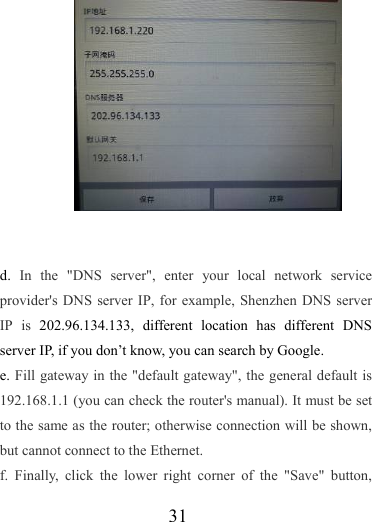                   31            d.  In the &quot;DNS server&quot;, enter your local network service provider&apos;s DNS server IP, for example, Shenzhen DNS server IP is 202.96.134.133, different location has different DNS server IP, if you don’t know, you can search by Google.   e. Fill gateway in the &quot;default gateway&quot;, the general default is 192.168.1.1 (you can check the router&apos;s manual). It must be set to the same as the router; otherwise connection will be shown, but cannot connect to the Ethernet. f. Finally, click the lower right corner of the &quot;Save&quot; button, 