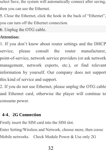                   32 select Save, the system will automatically connect after saving, then you can use the Ethernet. 5. Close the Ethernet, click the hook in the back of “Ethernet”, you can turn off the Ethernet connection. 6. Unplug the OTG cable. Attention: 1. If you don’t know about router settings and the DHCP service, please consult the router manufacturer, point-of-service, network service providers (or ask network management, network experts, etc.), or find relevant information by yourself. Our company does not support this kind of service and support. 2. If you do not use Ethernet, please unplug the OTG cable and Ethernet card, otherwise the player will continue to consume power.  4-4．2G Connection Firstly insert the SIM card into the SIM slot.   Enter Setting/Wireless and Network, choose more, then coose Mobile networks.    Check Module Power &amp; Use only 2G 