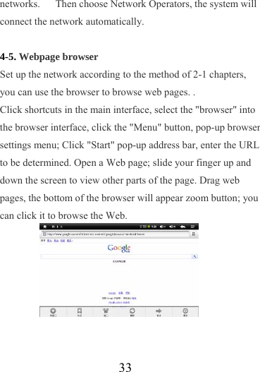                   33 networks.      Then choose Network Operators, the system will connect the network automatically.    4-5. Webpage browser Set up the network according to the method of 2-1 chapters, you can use the browser to browse web pages. . Click shortcuts in the main interface, select the &quot;browser&quot; into the browser interface, click the &quot;Menu&quot; button, pop-up browser settings menu; Click &quot;Start&quot; pop-up address bar, enter the URL to be determined. Open a Web page; slide your finger up and down the screen to view other parts of the page. Drag web pages, the bottom of the browser will appear zoom button; you can click it to browse the Web.        