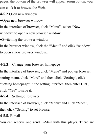                   35 pages, the bottom of the browser will appear zoom button; you can click it to browse the Web. 4-5.2.Open new window ●Open new browser window In the interface of browser, click “Menu”, select “New window” to open a new browser window. ●Switching the browser window  In the browser window, click the “Menu” and click “window” to open a new browser window..  4-5.3．Change your browser homepage In the interface of browser, click “Menu” and pop up browser setting menu, click “More” and then click “Setting”, click “Setting homepage” in the setting interface, then enter URL, click “Yes” to save it. 4-5.4．Setting of browser In the interface of browser, click “Menu” and click “More”, then click “Setting” to set browser. 4-5.5. E-mail   You can receive and send E-Mail with this player. There are 