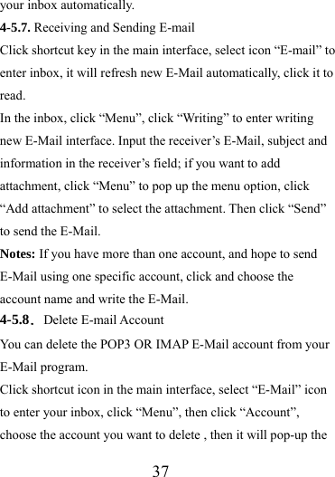                   37 your inbox automatically. 4-5.7. Receiving and Sending E-mail Click shortcut key in the main interface, select icon “E-mail” to enter inbox, it will refresh new E-Mail automatically, click it to read.  In the inbox, click “Menu”, click “Writing” to enter writing new E-Mail interface. Input the receiver’s E-Mail, subject and information in the receiver’s field; if you want to add attachment, click “Menu” to pop up the menu option, click “Add attachment” to select the attachment. Then click “Send” to send the E-Mail. Notes: If you have more than one account, and hope to send E-Mail using one specific account, click and choose the account name and write the E-Mail. 4-5.8．Delete E-mail Account You can delete the POP3 OR IMAP E-Mail account from your E-Mail program. Click shortcut icon in the main interface, select “E-Mail” icon to enter your inbox, click “Menu”, then click “Account”, choose the account you want to delete , then it will pop-up the 