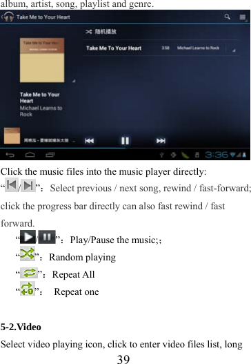                   39 album, artist, song, playlist and genre.   Click the music files into the music player directly: “/ ”：Select previous / next song, rewind / fast-forward; click the progress bar directly can also fast rewind / fast forward. “/ ”：Play/Pause the music;； “”：Random playing “”：Repeat All “”： Repeat one  5-2.Video Select video playing icon, click to enter video files list, long 