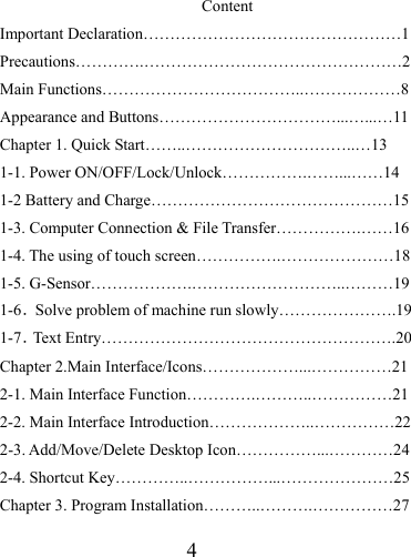                   4  Content Important Declaration…………………………………………1 Precautions………….…………………………………………2 Main Functions………………………………..………………8 Appearance and Buttons……………………………...…...…11 Chapter 1. Quick Start……..…………………………..…13 1-1. Power ON/OFF/Lock/Unlock…………….……...……14 1-2 Battery and Charge………………………………………15 1-3. Computer Connection &amp; File Transfer…………….……16 1-4. The using of touch screen…………….…………………18 1-5. G-Sensor……………….………………………..………19 1-6．Solve problem of machine run slowly………………….19 1-7．Text Entry……………………………………………….20 Chapter 2.Main Interface/Icons………………...……………21 2-1. Main Interface Function………….………..……………21 2-2. Main Interface Introduction………………..……………22 2-3. Add/Move/Delete Desktop Icon……………...…………24 2-4. Shortcut Key…………..……………...…………………25 Chapter 3. Program Installation………..……….……………27 