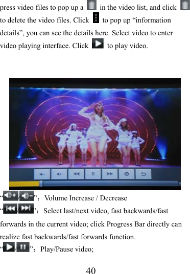                   40 press video files to pop up a    in the video list, and click   to delete the video files. Click    to pop up “information details”, you can see the details here. Select video to enter video playing interface. Click    to play video.   “/ ”：Volume Increase / Decrease “/ ”：Select last/next video, fast backwards/fast forwards in the current video; click Progress Bar directly can realize fast backwards/fast forwards function. “/ ”：Play/Pause video; 